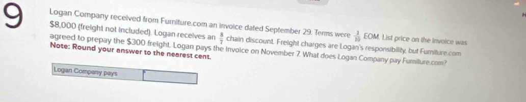 Logan Company received from Furniture.com an invoice dated September 29. Terms were  1/10  H M. List price on the invoice was
$8,000 (freight not included). Logan receives an  8/7  chain discount. Freight charges are Logan's responsibility, but Furniture.com 
Note: Round your answer to the nearest cent. agreed to prepay the $300 freight. Logan pays the invoice on November 7. What does Logan Company pay Furiture.com? 
Logan Company pays