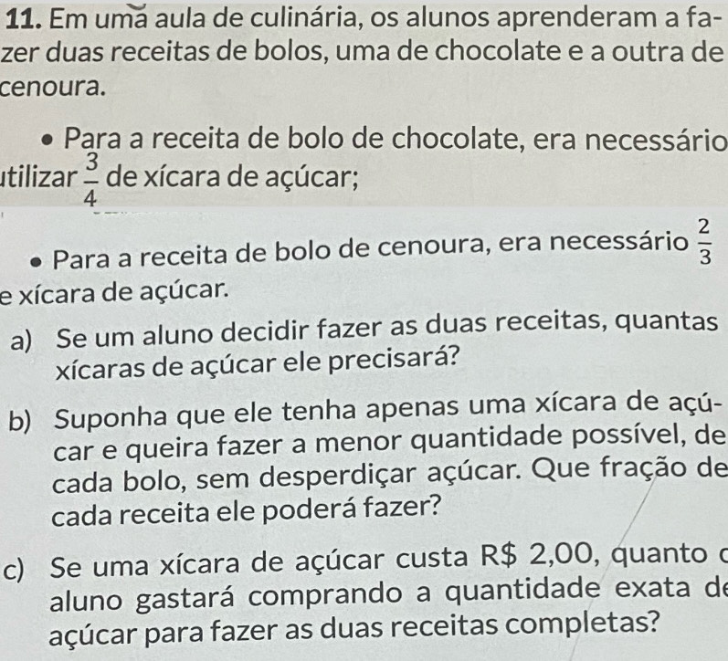 Em umá aula de culinária, os alunos aprenderam a fa- 
zer duas receitas de bolos, uma de chocolate e a outra de 
cenoura. 
Para a receita de bolo de chocolate, era necessário 
tilizar  3/4  de xícara de açúcar; 
Para a receita de bolo de cenoura, era necessário  2/3 
e xícara de açúcar. 
a) Se um aluno decidir fazer as duas receitas, quantas 
xícaras de açúcar ele precisará? 
b) Suponha que ele tenha apenas uma xícara de açú- 
car e queira fazer a menor quantidade possível, de 
cada bolo, sem desperdiçar açúcar. Que fração de 
cada receita ele poderá fazer? 
c) Se uma xícara de açúcar custa R$ 2,00, quanto o 
aluno gastará comprando a quantidade exata de 
açúcar para fazer as duas receitas completas?