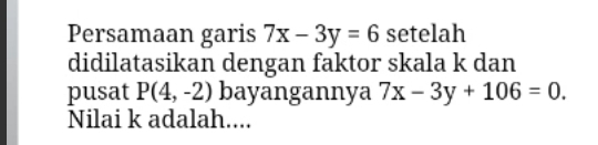 Persamaan garis 7x-3y=6 setelah 
didilatasikan dengan faktor skala k dan 
pusat P(4,-2) bayangannya 7x-3y+106=0. 
Nilai k adalah....