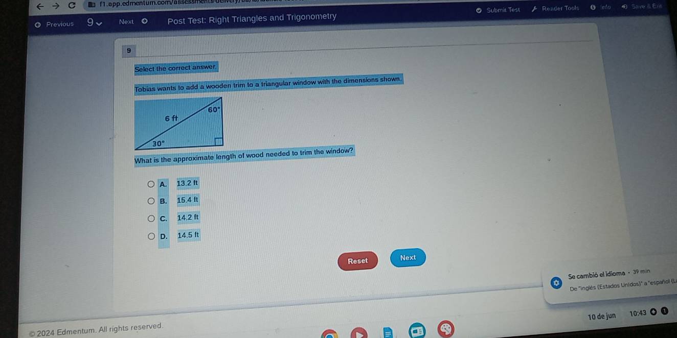 Submit Test Reader Tools nt Save & Ere
Previous Next Post Test: Right Triangles and Trigonometry
9
Select the correct answer
Tobias wants to add a wooden trim to a triangular window with the dimensions shown.
What is the approximate length of wood needed to trim the window?
A. 13.2ft
B. 15.4ft
C. 14.2ft
D. 14.5ft
Reset Next
Se cambió el idioma · 39 min
De "inglés (Estados Unidos)" a "español (L.
10 de jun 10:43
2024 Edmentum. All rights reserved.