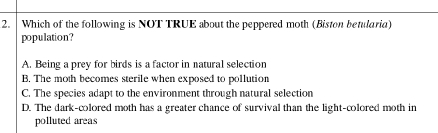 Which of the following is NOT TRUE about the peppered moth (Biston betularia)
population?
A. Being a prey for birds is a factor in natural selection
B. The moth becomes sterile when exposed to pollution
C. The species adapt to the environment through natural selection
D. The dark-colored moth has a greater chance of survival than the light-colored moth in
polluted areas