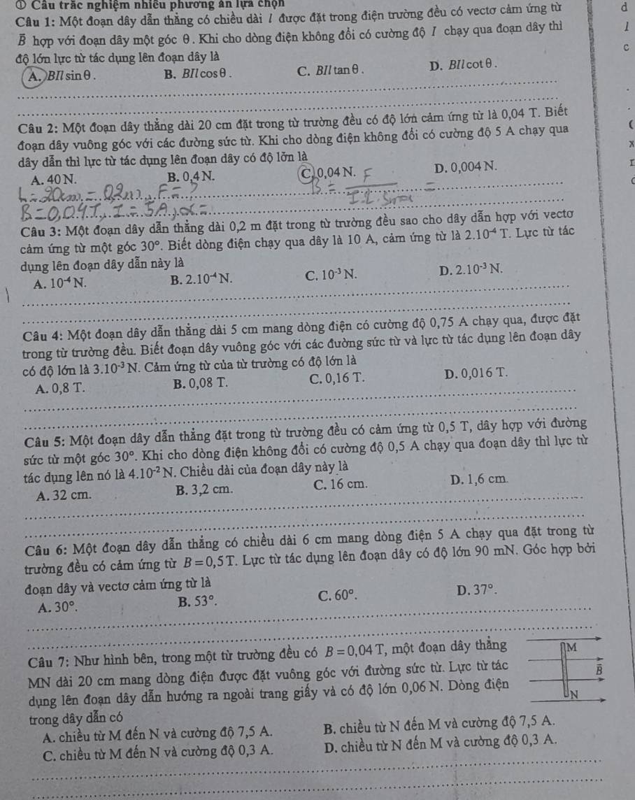① Cầu trắc nghiệm nhiều phương ân lựa chọn
Câu 1: Một đoạn dây dẫn thắng có chiều dài / được đặt trong điện trường đều có vectơ cảm ứng từ d
B hợp với đoạn dây một góc θ. Khi cho dòng điện không đổi có cường độ / chạy qua đoạn dây thì 1
c
độ lớn lực từ tác dụng lên đoạn dây là
A.BIl sinθ. B、BIlcosθ. C. BIl tanθ . D. BIl cotθ.
Câu 2: Một đoạn dây thẳng dài 20 cm đặt trong từ trường đều có độ lớn cảm ứng từ là 0,04 T. Biết
đoạn dây vuông góc với các đường sức từ. Khi cho dòng điện không đổi có cường độ 5 A chạy qua (
x
dây dẫn thì lực từ tác dụng lên đoạn dây có độ lởn là
A. 40 N. B. 0.4 N C. 0,04 N. D. 0,004 N. r
Câu 3: Một đoạn dây dẫn thẳng dài 0,2 m đặt trong từ trường đều sao cho dây dẫn hợp với vectơ
cảm ứng từ một góc 30°. Biết dòng điện chạy qua dây là 10 A, cảm ứng từ là 2.10^(-4)T.  Lực từ tác
dụng lên đoạn dây dẫn này là
A. 10^(-4)N.
B. 2.10^(-4)N. C. 10^(-3)N. D. 2.10^(-3)N.
Câu 4: Một đoạn dây dẫn thẳng dài 5 cm mang dòng điện có cường độ 0,75 A chạy qua, được đặt
trong từ trường đều. Biết đoạn dây vuông góc với các đường sức từ và lực từ tác dụng lên đoạn dây
có độ lớn là 3.10^(-3)N T. Cảm ứng từ của từ trường có độ lớn là
A. 0,8 T. B. 0,08 T. C. 0,16 T. D. 0,016 T.
Câu 5: Một đoạn dây dẫn thẳng đặt trong từ trường đều có cảm ứng từ 0,5 T, dây hợp với đường
sức từ một góc 30°. Khi cho dòng điện không đổi có cường độ 0,5 A chạy qua đoạn dây thì lực từ
tác dụng lên nó là 4.10^(-2)N. Chiều dài của đoạn dây này là
A. 32 cm. B. 3,2 cm. C. 16 cm. D. 1,6 cm.
Câu 6: Một đoạn dây dẫn thẳng có chiều dài 6 cm mang dòng điện 5 A chạy qua đặt trong từ
trường đều có cảm ứng từ B=0,5T. Lực từ tác dụng lên đoạn dây có độ lớn 90 mN. Góc hợp bởi
đoạn dây và vectơ cảm ứng từ là
A. 30°. B. 53°. C. 60°. D. 37°.
Câu 7: Như hình bên, trong một từ trường đều có B=0,04T T, một đoạn dây thẳng M
MN dài 20 cm mang dòng điện được đặt vuông góc với đường sức từ. Lực từ tác
B
dụng lên đoạn dây dẫn hướng ra ngoài trang giấy và có độ lớn 0,06 N. Dòng điện
N
trong dây dẫn có
A. chiều từ M đến N và cường độ 7,5 A. B. chiều từ N đến M và cường độ 7,5 A.
C. chiều từ M đến N và cường độ 0,3 A. D. chiều từ N đến M và cường độ 0,3 A.