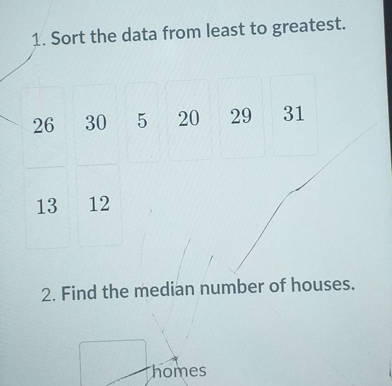 Sort the data from least to greatest.
26 30 5 20 29 31
13 12
2. Find the median number of houses. 
homes