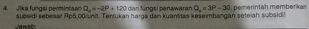 Jika fungsi permintaan Q_d=-2P+120 dan fungsi penawaran Q_s=3P-30 , pemerintah memberikan 
subsidi sebesar Rp5,00 /unit. Tentukan harga dan kuantitas keselmbangan setelah subsidi! 
Jawab: