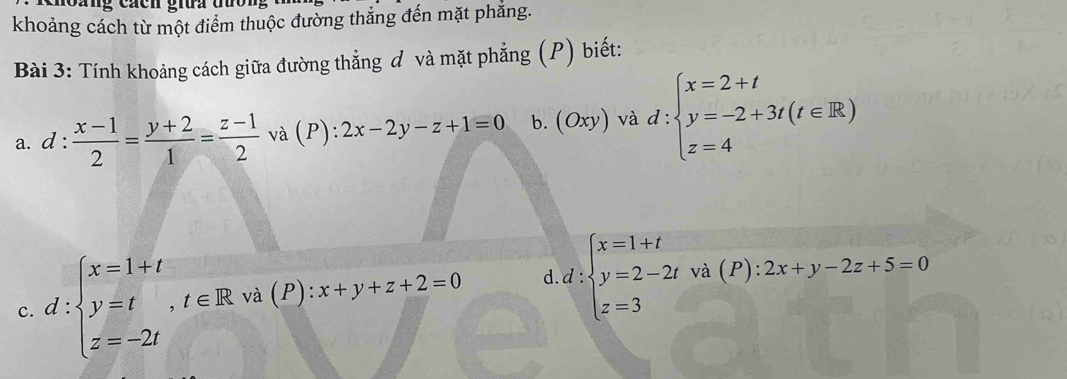 khoảng cách từ một điểm thuộc đường thắng đến mặt phẳng.
Bài 3: Tính khoảng cách giữa đường thẳng đ và mặt phẳng (P) biết:
a. d: (x-1)/2 = (y+2)/1 = (z-1)/2  và (P): 2x-2y-z+1=0 b. (Oxy) và d:beginarrayl x=2+t y=-2+3t(t∈ R) z=4endarray.
c. d:beginarrayl x=1+t y=t,t∈ Rva(P):x+y+z+2=0 z=-2tendarray. d. d:beginarrayl x=1+t y=2-2t z=3endarray. và (P): 2x+y-2z+5=0