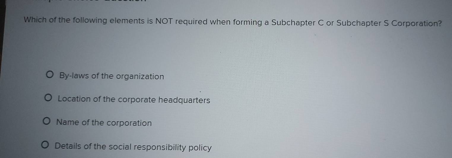 Which of the following elements is NOT required when forming a Subchapter C or Subchapter S Corporation?
By-laws of the organization
Location of the corporate headquarters
Name of the corporation
Details of the social responsibility policy