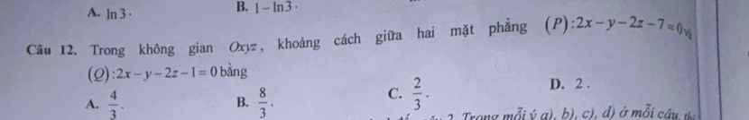 A. ln 3·
B. 1-ln 3·
Câu 12. Trong không gian Oxyz, khoảng cách giữa hai mặt phẳng (P) :2x-y-2z-7=0v
(2 ):2x-y-2z-1=0 bàng D. 2.
A.  4/3 .  8/3 . 
B.
C.  2/3 . 
Trong mỗi ý a), b), c), d) ở mỗi câu n.