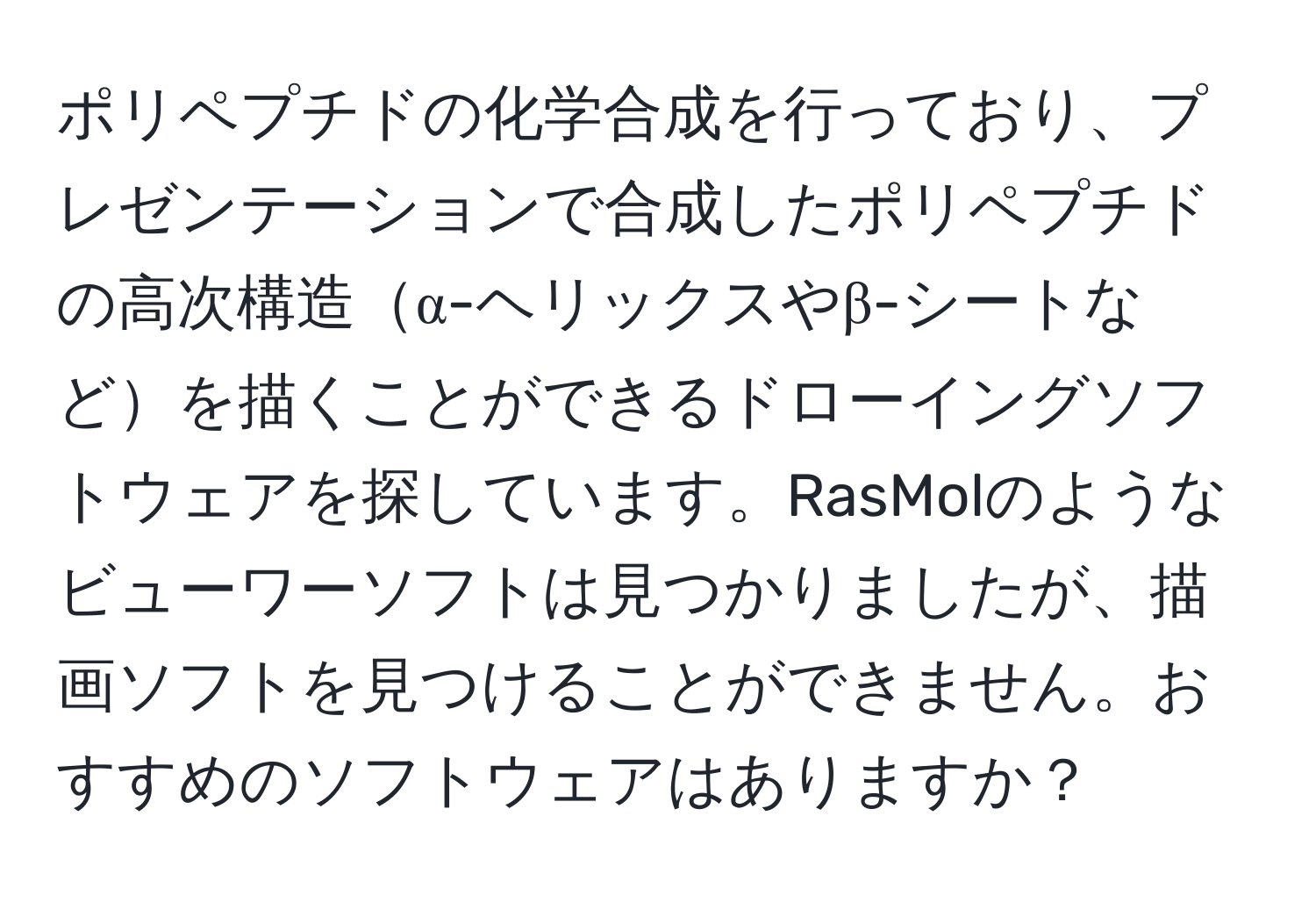 ポリペプチドの化学合成を行っており、プレゼンテーションで合成したポリペプチドの高次構造α-ヘリックスやβ-シートなどを描くことができるドローイングソフトウェアを探しています。RasMolのようなビューワーソフトは見つかりましたが、描画ソフトを見つけることができません。おすすめのソフトウェアはありますか？