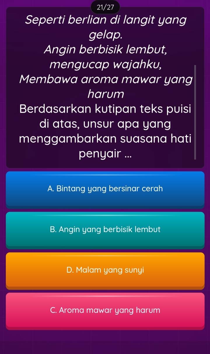 21/27
Seperti berlian di langit yang
gelap.
Angin berbisik lembut,
mengucap wajahku,
Membawa aroma mawar yang
harum
Berdasarkan kutipan teks puisi
di atas, unsur apa yang
menggambarkan suasana hati
penyair ...
A. Bintang yang bersinar cerah
B. Angin yang berbisik lembut
D. Malam yang sunyi
C. Aroma mawar yang harum