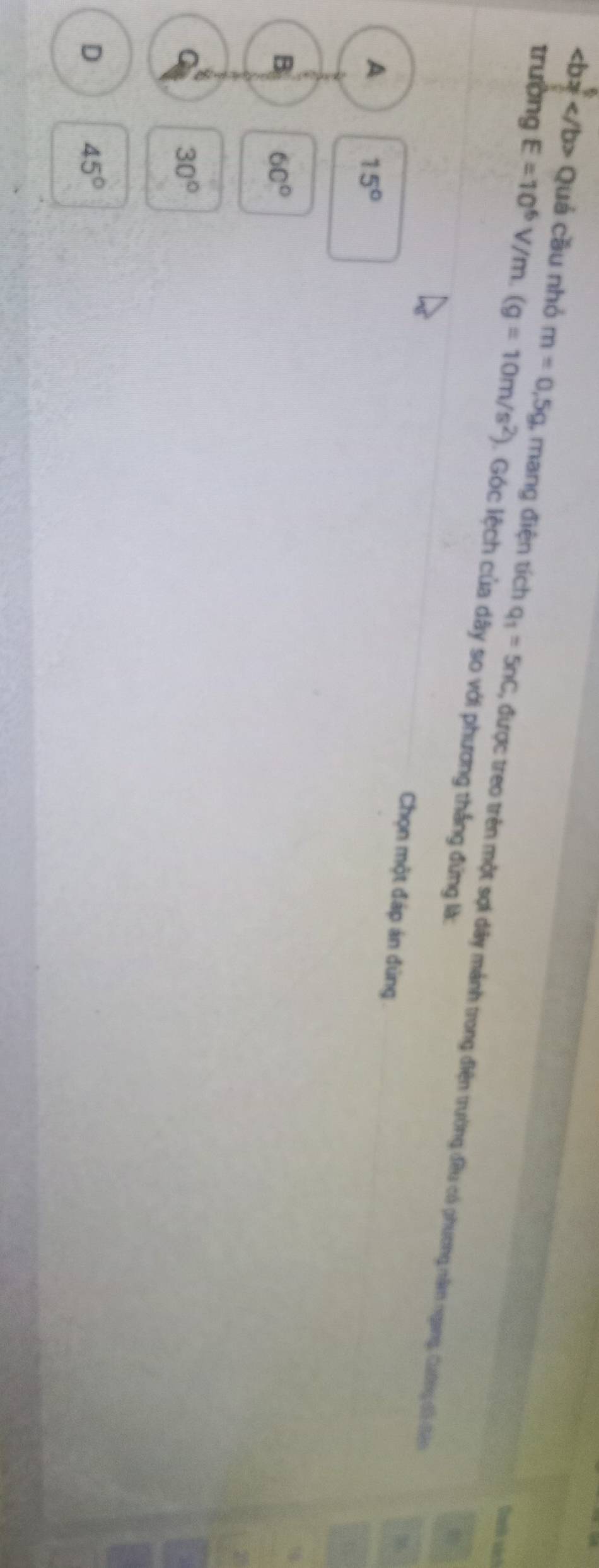 Quả cầu nhỏ m=0,5g
Qurih sách
trường E=10^6V/m.(g=10m/s^2) , mang điện tích q_1=5nC , được treo trên một sợi dây mảnh trong điện trường đều có phương năm ngang, Cường đi đện
1. Góc lệch của dây so với phương thắng đứng là:
Chọn một đáp án đúng
A 15°
B 60°
30°
D 45°