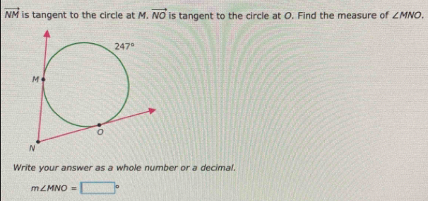 vector NM is tangent to the circle at M. vector NO is tangent to the circle at O. Find the measure of ∠ MNO.
Write your answer as a whole number or a decimal.
m∠ MNO=□°