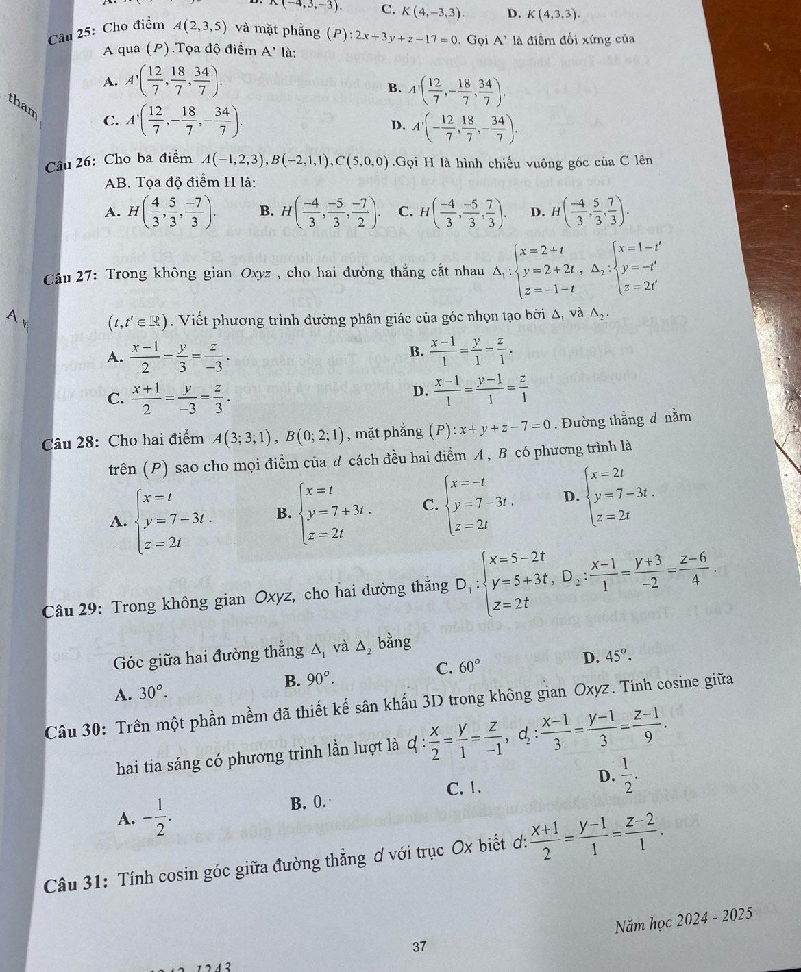 A(-4,3,-3). C. K(4,-3,3). D. K(4,3,3).
Câu 25: Cho điểm A(2,3,5) và mặt phẳng (P) :2x+3y+z-17=0.Gọi A' là điểm đối xứng của
A qua (P).Tọa độ điểm A' là:
A. A'( 12/7 , 18/7 , 34/7 ).
B. A'( 12/7 ,- 18/7 , 34/7 ).
tham
C. A'( 12/7 ,- 18/7 ,- 34/7 ). A'(- 12/7 , 18/7 ,- 34/7 ).
D.
Câu 26: Cho ba điểm A(-1,2,3),B(-2,1,1),C(5,0,0).Gọi H là hình chiếu vuông góc của C lên
AB. Tọa độ điểm H là:
A. H( 4/3 , 5/3 , (-7)/3 ). B. H( (-4)/3 , (-5)/3 , (-7)/2 ). C. H( (-4)/3 , (-5)/3 , 7/3 ). D. H( (-4)/3 , 5/3 , 7/3 ).
Câu 27: Trong không gian Oxyz , cho hai đường thắng cắt nhau △ _1:beginarrayl x=2+t y=2+2t,△ _2:beginarrayl x=1-t' y=-t' z=2t'endarray.
(t,t'∈ R). Viết phương trình đường phân giác của góc nhọn tạo bởi Δ, và △ _2.
B.
A.  (x-1)/2 = y/3 = z/-3 .  (x-1)/1 = y/1 = z/1 .
C.  (x+1)/2 = y/-3 = z/3 .
D.  (x-1)/1 = (y-1)/1 = z/1 
Câu 28: Cho hai điểm A(3;3;1),B(0;2;1) , mặt phẳng (P):x+y+z-7=0. Đường thắng đ nằm
trên (P) sao cho mọi điểm của d cách đều hai điểm A , B có phương trình là
A. beginarrayl x=t y=7-3t. z=2tendarray. B. beginarrayl x=t y=7+3t. z=2tendarray. C. beginarrayl x=-t y=7-3t. z=2tendarray. D. beginarrayl x=2t y=7-3t. z=2tendarray.
Câu 29: Trong không gian Oxyz, cho hai đường thắng D_1:beginarrayl x=5-2t y=5+3t,D_2: (x-1)/1 = (y+3)/-2 = (z-6)/4 .endarray.
Góc giữa hai đường thắng △ _1 và △ _2 bằng
A. 30°. B. 90°. C. 60°
D. 45°.
Câu 30: Trên một phần mềm đã thiết kế sân khẩu 3D trong không gian Oxyz. Tính cosine giữa
hai tia sáng có phương trình lần lượt là d: : x/2 = y/1 = z/-1 ,d_2: (x-1)/3 = (y-1)/3 = (z-1)/9 .
C. 1.
D.  1/2 .
A. - 1/2 . B. 0.
Câu 31: Tính cosin góc giữa đường thẳng ơ với trục Ox biết ơ:  (x+1)/2 = (y-1)/1 = (z-2)/1 .
37 Năm học 2024 - 2025
1212