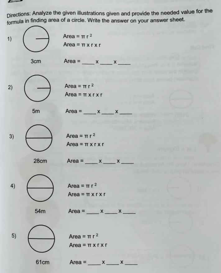 Directions: Analyze the given illustrations given and provide the needed value for the 
formula in finding area of a circle. Write the answer on your answer sheet. 
1) 
Area =π r^2
Area =π * r* r
3cm Area = _x_ x_ 
2) 
Area =π r^2
Area =π * r* r
5m Area = _x _x_ 
3) Area =π r^2
Area =π * r* r
28cm Area = _x_ x_ 
4) 
Area =π r^2
Area =π * r* r
54m Area =_ x _x_ 
5) Area =π r^2
Area =π * r* r
61cm Area =_  x _ X_ 