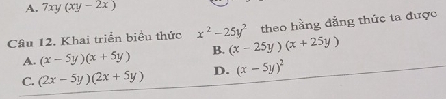 A. 7xy(xy-2x)
Câu 12. Khai triển biểu thức x^2-25y^2 theo hằng đẳng thức ta được
B. (x-25y)(x+25y)
A. (x-5y)(x+5y)
C. (2x-5y)(2x+5y) D. (x-5y)^2