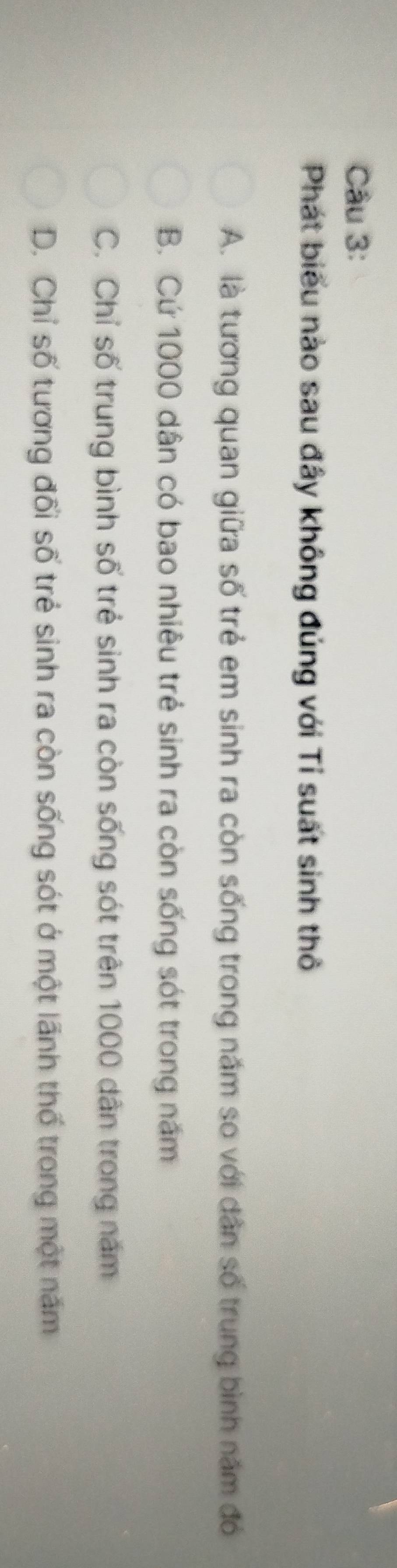 Phát biểu nào sau đây không đúng với Tỉ suất sinh thô
A. là tương quan giữa số trẻ em sinh ra còn sống trong năm so với dân số trung bình năm đó
B. Cứ 1000 dân có bao nhiêu trẻ sinh ra còn sống sót trong năm
C. Chỉ số trung bình số trẻ sinh ra còn sống sót trên 1000 dân trong năm
D. Chỉ số tương đối số trẻ sinh ra còn sống sót ở một lãnh thố trong một năm