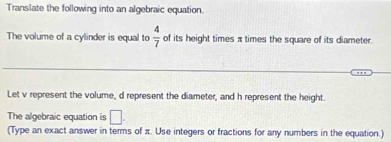 Translate the following into an algebraic equation. 
The volume of a cylinder is equal to  4/7  of its height times π times the square of its diameter. 
Let v represent the volume, d represent the diameter, and h represent the height. 
The algebraic equation is □. 
(Type an exact answer in terms of π. Use integers or fractions for any numbers in the equation.)