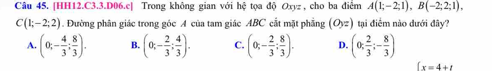 [HH12.C3.3.D06.c] Trong không gian với hệ tọa độ Oxyz , cho ba điểm A(1;-2;1), B(-2;2;1),
C(1;-2;2). Đường phân giác trong góc A của tam giác ABC cắt mặt phẳng (Oyz) tại điểm nào dưới đây?
A. (0;- 4/3 ; 8/3 ). B. (0;- 2/3 ; 4/3 ). C. (0;- 2/3 ; 8/3 ). D. (0; 2/3 ;- 8/3 )
 x=4+t