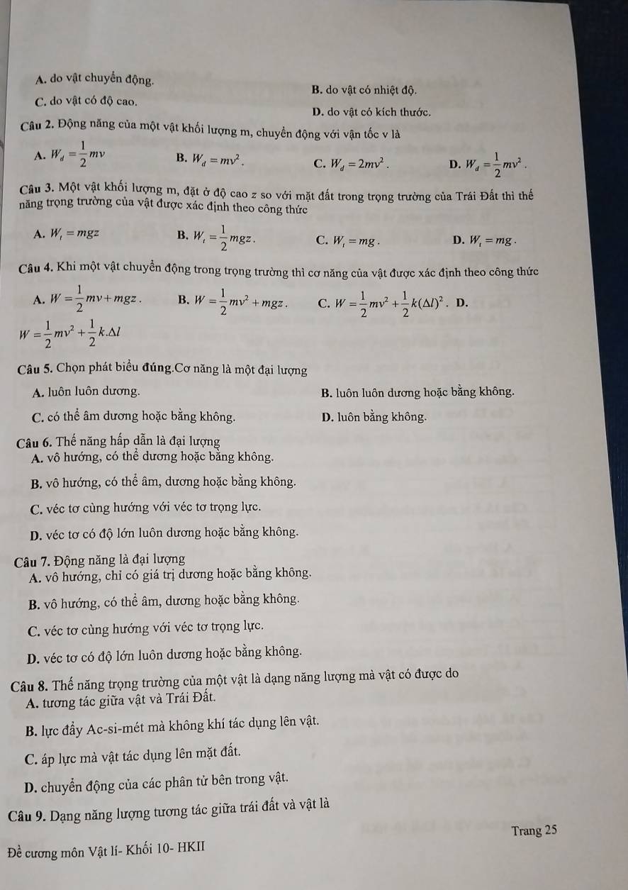 A. do vật chuyển động.
B. do vật có nhiệt độ.
C. do vật có độ cao.
D. do vật có kích thước.
Câu 2. Động năng của một vật khối lượng m, chuyển động với vận tốc v là
A. W_d= 1/2 mv B. W_d=mv^2. C. W_d=2mv^2. D. W_d= 1/2 mv^2.
Câu 3. Một vật khối lượng m, đặt ở độ cao z so với mặt đất trong trọng trường của Trái Đất thì thế
năng trọng trường của vật được xác định theo công thức
A. W_t=mgz B. W_t= 1/2 mgz. C. W_1=mg. D. W_t=mg.
Câu 4. Khi một vật chuyển động trong trọng trường thì cơ năng của vật được xác định theo công thức
A. W= 1/2 mv+mgz. B. W= 1/2 mv^2+mgz. C. W= 1/2 mv^2+ 1/2 k(△ l)^2. .I D.
W= 1/2 mv^2+ 1/2 k.△ l
Câu 5. Chọn phát biểu đúng.Cơ năng là một đại lượng
A. luôn luôn dương. B. luôn luôn dương hoặc bằng không.
C. có thể âm dương hoặc bằng không. D. luôn bằng không.
Câu 6. Thế năng hấp dẫn là đại lượng
A. vô hướng, có thể dương hoặc bằng không.
B. vô hướng, có thể âm, dương hoặc bằng không.
C. véc tơ cùng hướng với véc tơ trọng lực.
D. véc tơ có độ lớn luôn dương hoặc bằng không.
Câu 7. Động năng là đại lượng
A. vô hướng, chỉ có giá trị dương hoặc bằng không.
B. vô hướng, có thể âm, dương hoặc bằng không.
C. véc tơ cùng hướng với véc tơ trọng lực.
D. véc tơ có độ lớn luôn dương hoặc bằng không.
Câu 8. Thế năng trọng trường của một vật là dạng năng lượng mà vật có được do
A. tương tác giữa vật và Trái Đất.
B. lực đầy Ac-si-mét mà không khí tác dụng lên vật.
C. áp lực mà vật tác dụng lên mặt đất.
D. chuyển động của các phân tử bên trong vật.
Câu 9. Dạng năng lượng tương tác giữa trái đất và vật là
Trang 25
Đề cương môn Vật lí- Khối 10- HKII