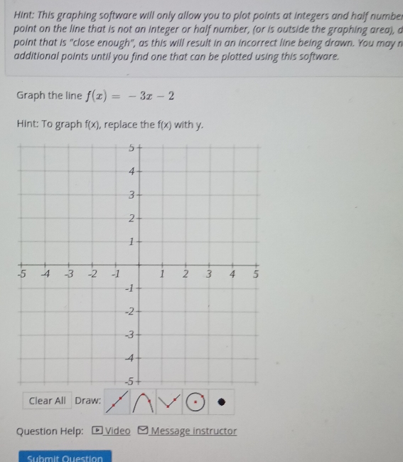 Hint: This graphing software will only allow you to plot points at integers and half number 
point on the line that is not an integer or half number, (or is outside the graphing area), a 
point that is "close enough", as this will result in an incorrect line being drawn. You may n 
additional points until you find one that can be plotted using this software. 
Graph the line f(x)=-3x-2
Hint: To graph f(x) , replace the f(x) with y. 
Clear All Draw: 
Question Help: Video Message instructor 
Submit Question