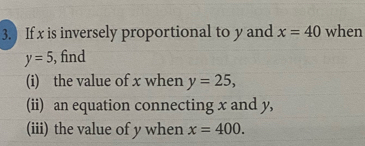 ) If x is inversely proportional to y and x=40 when
y=5 , find 
(i) the value of x when y=25, 
(ii) an equation connecting x and y, 
(iii) the value of y when x=400.