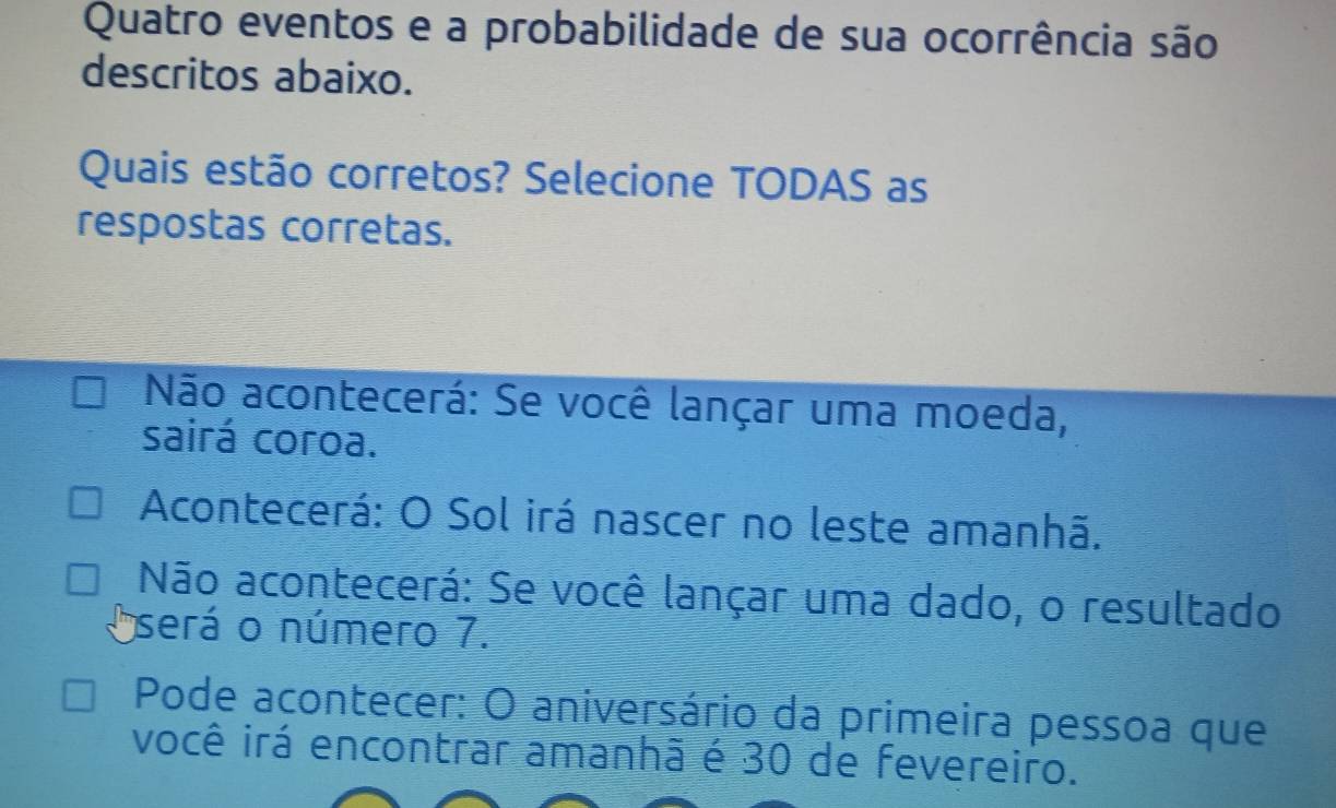 Quatro eventos e a probabilidade de sua ocorrência são
descritos abaixo.
Quais estão corretos? Selecione TODAS as
respostas corretas.
Não acontecerá: Se você lançar uma moeda,
sairá coroa.
Acontecerá: O Sol irá nascer no leste amanhã.
Não acontecerá: Se você lançar uma dado, o resultado
O será o número 7.
Pode acontecer: O aniversário da primeira pessoa que
você irá encontrar amanhã é 30 de fevereiro.