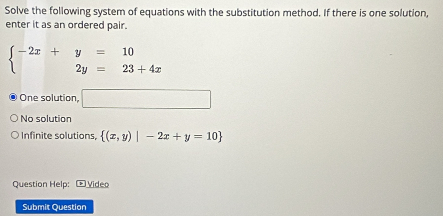 Solve the following system of equations with the substitution method. If there is one solution,
enter it as an ordered pair.
beginarrayl -2x+y=10 2y=23+4xendarray.
One solution, □
No solution
Infinite solutions,  (x,y)|-2x+y=10
Question Help: Video
Submit Question