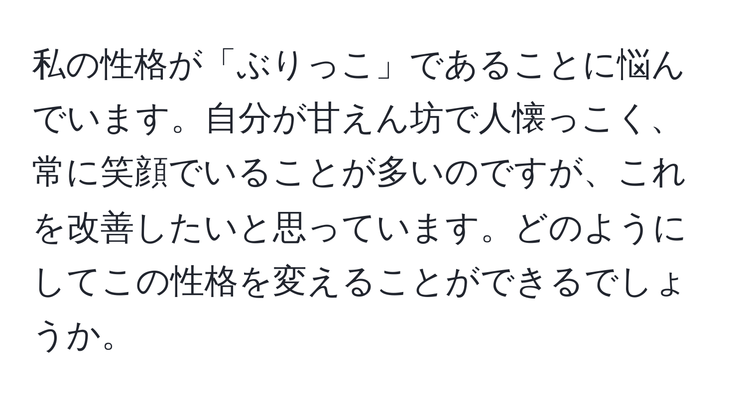 私の性格が「ぶりっこ」であることに悩んでいます。自分が甘えん坊で人懐っこく、常に笑顔でいることが多いのですが、これを改善したいと思っています。どのようにしてこの性格を変えることができるでしょうか。