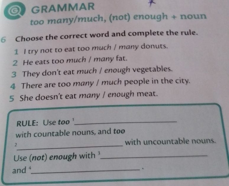 a GRAMMAR 
too many/much, (not) enough + noun 
6 Choose the correct word and complete the rule. 
1 I try not to eat too much / many donuts. 
2 He eats too much / many fat. 
3 They don’t eat much / enough vegetables. 
4 There are too many / much people in the city. 
5 She doesn’t eat many / enough meat. 
RULE: Use too ¹_ 
with countable nouns, and too 
_ 
2 with uncountable nouns. 
Use (not) enough with ³_ 
and _ 
.