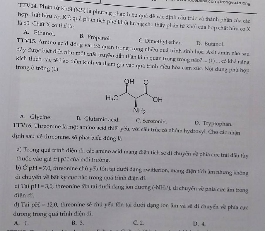 TTV14. Phân tử khối (MS) là phương pháp hiệu quả để xác định cấu trúc và thành phần của các
hợp chất hữu cơ. Kết quả phân tích phố khối lượng cho thấy phân tử khối của hợp chất hữu cơ X
là 60. Chất X có thể là:
A. Ethanol. B. Propanol. C. Dimethyl ether. D. Butanol.
TTV15. Amino acid đóng vai trò quan trọng trong nhiều quá trình sinh học. Axit amin nào sau
đây được biết đến như một chất truyền dẫn thần kinh quan trọng trong não? ... (1) ... có khả năng
kích thích các tế bào thần kinh và tham gia vào quá trình điều hòa cảm xúc. Nội dung phù hợp
trong ô trống (1)
A. Glycine. B. Glutamic acid. C. Serotonin. D. Tryptophan.
TTV16. Threonine là một amino acid thiết yếu, với cấu trúc có nhóm hydroxyl. Cho các nhận
định sau về threonine, số phát biểu đúng là
a) Trong quá trình điện di, các amino acid mang điện tích sẽ di chuyển về phía cực trái dấu tùy
thuộc vào giá trị pH của môi trường.
b) overset .OpH=7,0, 0, threonine chủ yếu tồn tại dưới dạng zwitterion, mang điện tích âm nhưng không
di chuyển về bất kỳ cực nào trong quá trình điện di.
c) Tại pH =3,0, , threonine tồn tại dưới dạng ion dương (-NH_3^+) ), di chuyển về phía cực âm trong
điện di.
d) Tại pH=12,0 , threonine sẽ chủ yếu tồn tại dưới dạng ion âm và sẽ di chuyển về phía cực
dương trong quá trình điện di.
A. 1. B. 3. C. 2. D. 4.