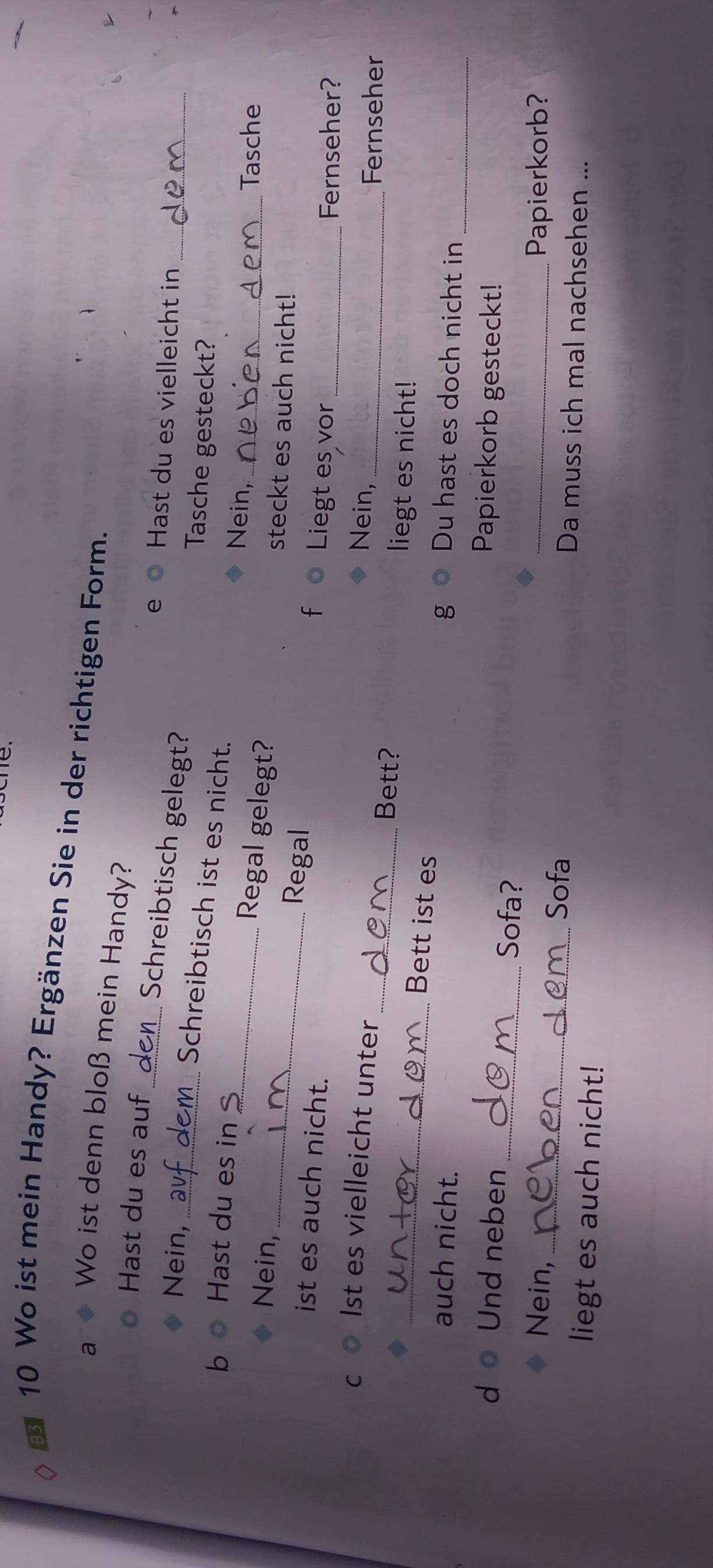 Wo ist mein Handy? Ergänzen Sie in der richtigen Form. 
a Wo ist denn bloß mein Handy? 
Hast du es auf 
e Hast du es vielleicht in_ 
_Schreibtisch gelegt? 
Nein, 
Tasche gesteckt? 
_Schreibtisch ist es nicht. 
Nein, 
_ 
b Hast du es in _Regal gelegt? 
Nein, 
_Tasche 
steckt es auch nicht! 
Regal 
ist es auch nicht. 
f Liegt es vor 
_Fernseher? 
C Ist es vielleicht unter Nein, _Fernseher 
_Bett? liegt es nicht! 
Bett ist es 
auch nicht. g Du hast es doch nicht in_ 
d Und neben 
Papierkorb gesteckt! 
_Sofa? 
Nein, _Papierkorb? 
_Sofa Da muss ich mal nachsehen ... 
liegt es auch nicht!