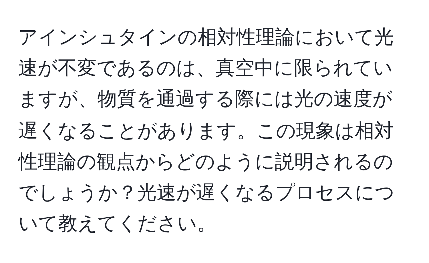 アインシュタインの相対性理論において光速が不変であるのは、真空中に限られていますが、物質を通過する際には光の速度が遅くなることがあります。この現象は相対性理論の観点からどのように説明されるのでしょうか？光速が遅くなるプロセスについて教えてください。