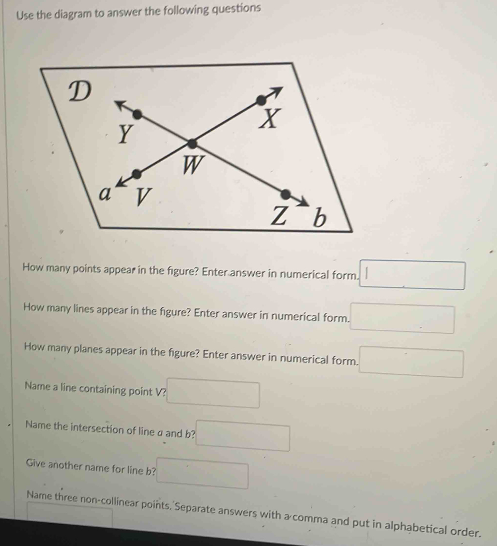 Use the diagram to answer the following questions 
How many points appear in the figure? Enter answer in numerical form. □ 
How many lines appear in the figure? Enter answer in numerical form. □ 
How many planes appear in the figure? Enter answer in numerical form. □ 
Name a line containing point V? 
Name the intersection of line a and b? □ 
Give another name for line b? □ 
Name three non-collinear points, Separate answers with a comma and put in alphabetical order.