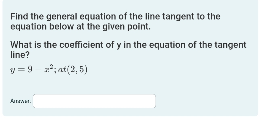 Find the general equation of the line tangent to the 
equation below at the given point. 
What is the coefficient of y in the equation of the tangent 
line?
y=9-x^2; at (2,5)
Answer: □