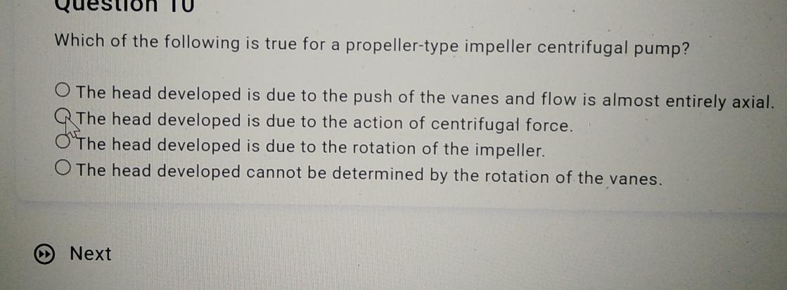 Question Từ
Which of the following is true for a propeller-type impeller centrifugal pump?
The head developed is due to the push of the vanes and flow is almost entirely axial.
The head developed is due to the action of centrifugal force.
The head developed is due to the rotation of the impeller.
The head developed cannot be determined by the rotation of the vanes.
Next