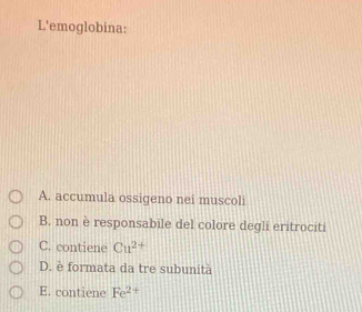 L'emoglobina:
A. accumula ossigeno nei muscoli
B. non è responsabile del colore degli eritrociti
C. contiene Cu^(2+)
D. è formata da tre subunità
E. contiene Fe^2 +