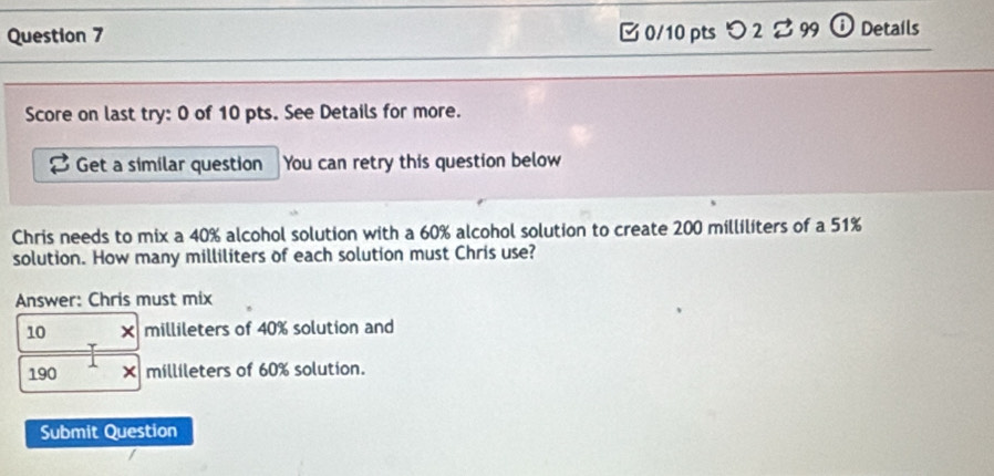 [ 0/10 pts つ 2 % 99 ⓘ Details 
Score on last try: 0 of 10 pts. See Details for more. 
Get a similar question You can retry this question below 
Chris needs to mix a 40% alcohol solution with a 60% alcohol solution to create 200 milliliters of a 51%
solution. How many milliliters of each solution must Chris use? 
Answer: Chris must mix
10 millileters of 40% solution and
190 millileters of 60% solution. 
Submit Question