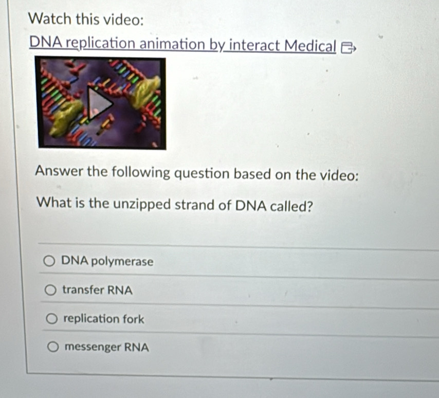 Watch this video:
DNA replication animation by interact Medical
Answer the following question based on the video:
What is the unzipped strand of DNA called?
DNA polymerase
transfer RNA
replication fork
messenger RNA