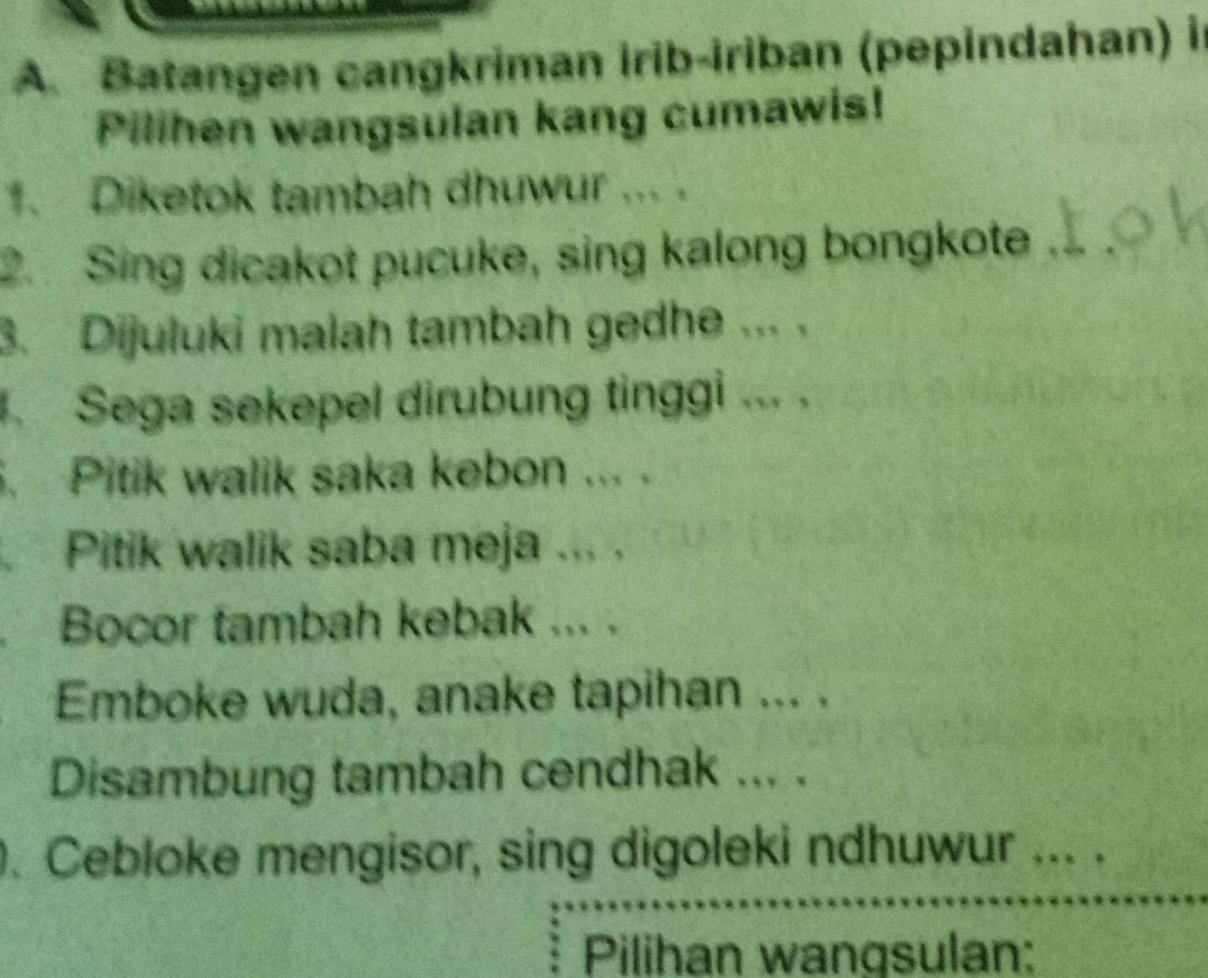 Batangen cangkriman irib-iriban (pepindahan) in 
Pilihen wangsulan kang cumawis! 
1. Diketok tambah dhuwur ... . 
2. Sing dicakot pucuke, sing kalong bongkote 
3. Dijuluki malah tambah gedhe ... . 
. Sega sekepel dirubung tinggi ... . 
. Pitik walik saka kebon ... . 
Pitik walik saba meja ... . 
. Bocor tambah kebak ... . 
Emboke wuda, anake tapihan ... . 
Disambung tambah cendhak ... . 
. Cebloke mengisor, sing digoleki ndhuwur ... . 
Pilihan wangsulan: