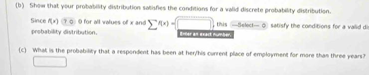 Show that your probability distribution satisfies the conditions for a valid discrete probability distribution. 
Since f(x)? 0)0 for all values of x and sumlimits f(x)=(□ ) , this ---Select— 0 satisfy the conditions for a valid dis 
probability distribution. Enter an exact number. 
(c) What is the probability that a respondent has been at her/his current place of employment for more than three years? 
□