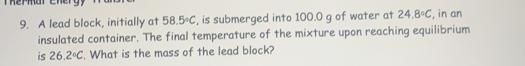 Thermar Ener 
9. A lead block, initially at 58.5°C , is submerged into 100.0 g of water at 24.8°C , in an 
insulated container. The final temperature of the mixture upon reaching equilibrium 
is 26.2°C. What is the mass of the lead block?