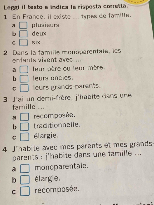 Leggi il testo e indica la risposta corretta.
1 En France, il existe ... types de famille.
a □ plusieurs
b □ deux
C □ six
2 Dans la famille monoparentale, les
enfants vivent avec ...
a □ leur père ou leur mère.
b □ leurs oncles.
C □ leurs grands-parents.
3 J'ai un demi-frère, j'habite dans une
famille ...
a □ recomposée.
b □ traditionnelle.
C □ élargie.
4 J'habite avec mes parents et mes grands-
parents : j'habite dans une famille ...
a □ monoparentale.
b □ élargie.
C □ recomposée.