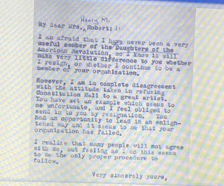 My dear Mrs. Rober! 
I am afraid that I have never been a very 
useful member of the Daughters of the 
Amerloan Revolution, so I know it will 
make very little difference to you whether 
I resign, or whether I continue to be a 
member of your organization. 
However, I am in complete disagreement 
with the attitude taken in refusing 
Constitution Hall to a great artist. 
You have set an example which seems to 
me unfortunate, and I feel obliged to 
send in to you my resignation. You 
had an opportunity to lead in an enligh- 
tened way and it seems to me that your . 
organization has failed. 
I realize that many people vill not agree 
with me, but feeling as I do this seema 
to me the only proper procedure to 
follow. 
Very sincercly yours,