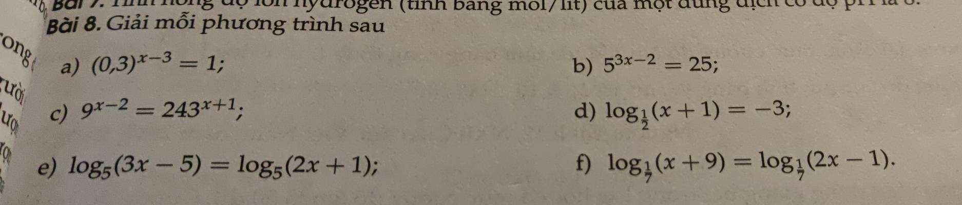 Bar y: ' ịn hộng độ lồn hydrogen (tỉnh bang môl/ lit) của một dung địch có độ ph 
Bài 8. Giải mỗi phương trình sau 
ong a)
(0,3)^x-3=1; 
b) 5^(3x-2)=25; 
ười 
uo c) 9^(x-2)=243^(x+1); d) log _ 1/2 (x+1)=-3; 
e) log _5(3x-5)=log _5(2x+1); f) log _ 1/7 (x+9)=log _ 1/7 (2x-1).