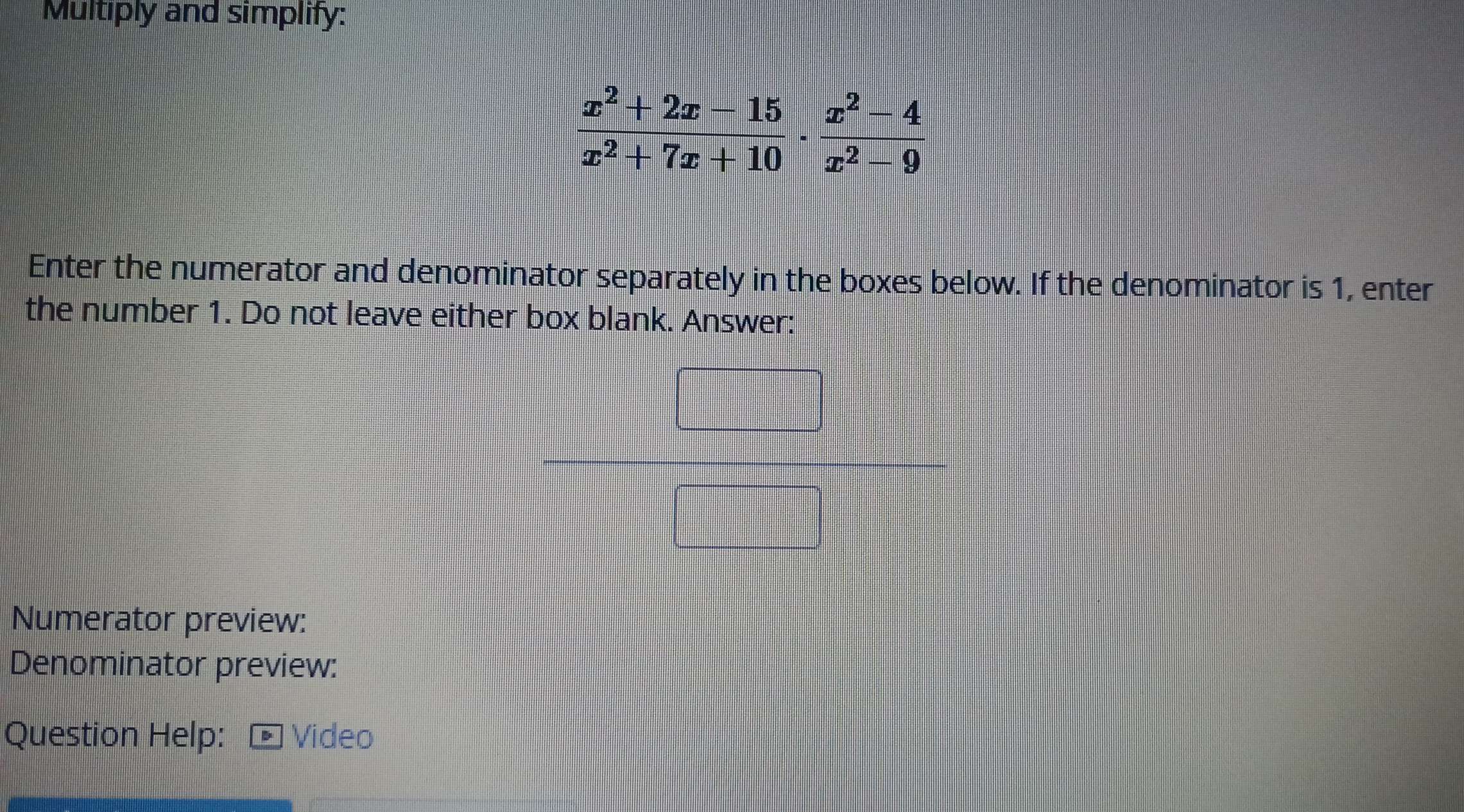 Multiply and simplify:
 (x^2+2x-15)/x^2+7x+10 ·  (x^2-4)/x^2-9 
Enter the numerator and denominator separately in the boxes below. If the denominator is 1, enter 
the number 1. Do not leave either box blank. Answer: 
Numerator preview: 
Denominator preview: 
Question Help: Video