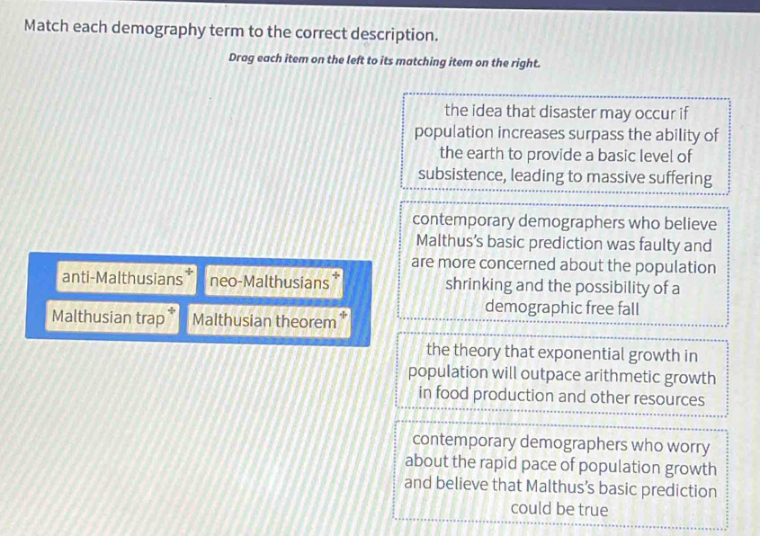 Match each demography term to the correct description.
Drag each item on the left to its matching item on the right.
the idea that disaster may occur if
population increases surpass the ability of
the earth to provide a basic level of
subsistence, leading to massive suffering
contemporary demographers who believe
Malthus’s basic prediction was faulty and
are more concerned about the population
anti-Malthusians neo-Malthusians * shrinking and the possibility of a
demographic free fall
Malthusian trap* Malthusian theorem*
the theory that exponential growth in
population will outpace arithmetic growth
in food production and other resources
contemporary demographers who worry
about the rapid pace of population growth
and believe that Malthus’s basic prediction
could be true