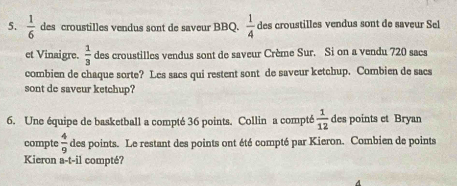  1/6  des croustilles vendus sont de saveur BBQ.  1/4  des croustilles vendus sont de saveur Sel 
et Vinaigre.  1/3  des croustilles vendus sont de saveur Crème Sur. Si on a vendu 720 sacs 
combien de chaque sorte? Les sacs qui restent sont de saveur ketchup. Combien de sacs 
sont de saveur ketchup? 
6. Une équipe de basketball a compté 36 points. Collin a compté  1/12  des points et Bryan 
compte  4/9  des points. Le restant des points ont été compté par Kieron. Combien de points 
Kieron a-t-il compté?