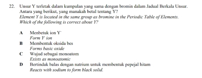 Unsur Y terletak dalam kumpulan yang sama dengan bromin dalam Jadual Berkala Unsur.
Antara yang berikut, yang manakah betul tentang Y?
Element Y is located in the same group as bromine in the Periodic Table of Elements.
Which of the following is correct about Y?
A Menbetuk ion Y
Form Y ion
B Membentuk oksida bes
Forms basic oxide
C Wujud sebagai monoatom
Exists as monoatomic
D Bertindak balas dengan natrium untuk membentuk pepejal hitam
Reacts with sodium to form black solid.