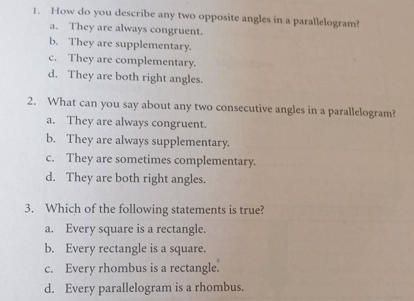 How do you describe any two opposite angles in a parallelogram?
a. They are always congruent.
b. They are supplementary.
c. They are complementary.
d. They are both right angles.
2. What can you say about any two consecutive angles in a parallelogram?
a. They are always congruent.
b. They are always supplementary.
c. They are sometimes complementary.
d. They are both right angles.
3. Which of the following statements is true?
a. Every square is a rectangle.
b. Every rectangle is a square.
c. Every rhombus is a rectangle.
d. Every parallelogram is a rhombus.