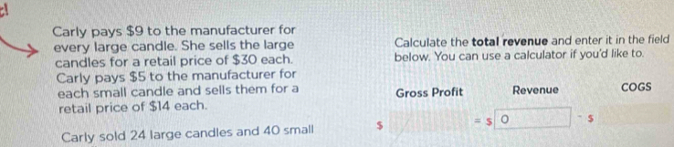 Carly pays $9 to the manufacturer for 
every large candle. She sells the large Calculate the total revenue and enter it in the field 
candles for a retail price of $30 each. below. You can use a calculator if you'd like to. 
Carly pays $5 to the manufacturer for 
each small candle and sells them for a Gross Profit Revenue COGS 
retail price of $14 each. 
Carly sold 24 large candles and 40 small $ = $ . $