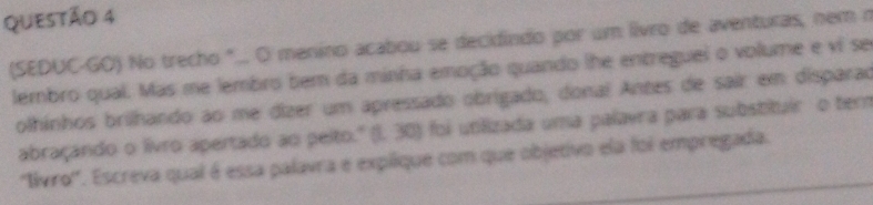 (SEDUC-GO) No trecho "... O menino acabou se decidindo por um livro de aventuras, nem n 
lembro qual. Mas me lembro bem da minísa emoção quando lhe entreguei o volume e vi se 
olhinhos brilhando ao me dizer um apressado obrigado, donal Antes de sair em disparad 
abraçando o livro apertado ao peito.' (I. 30) foi utilizada uma palavra para substituir o ter 
''livro''. Escreva qual é essa palavra e explique com que objetivo ela foi empregada.